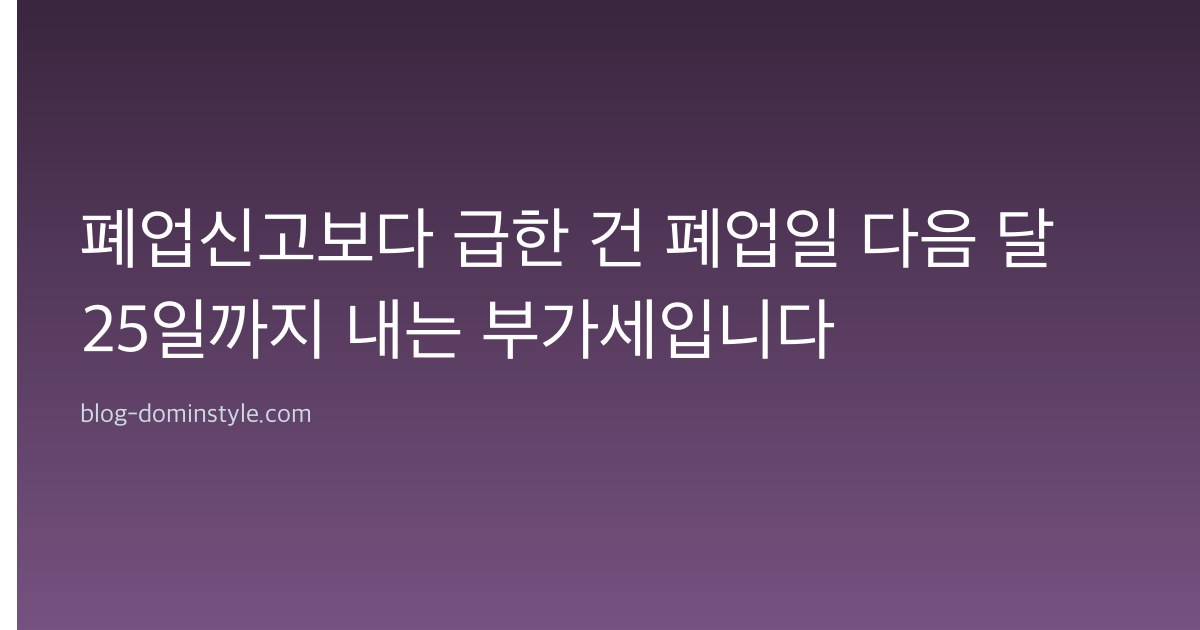 폐업신고보다 급한 건 폐업일 다음 달 25일까지 내는 부가세입니다